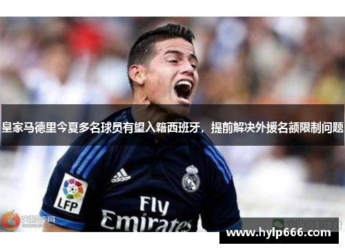 皇家马德里今夏多名球员有望入籍西班牙，提前解决外援名额限制问题