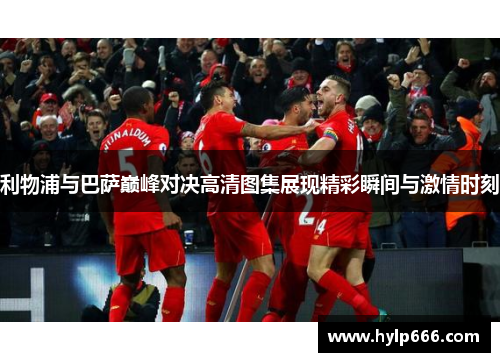 利物浦与巴萨巅峰对决高清图集展现精彩瞬间与激情时刻