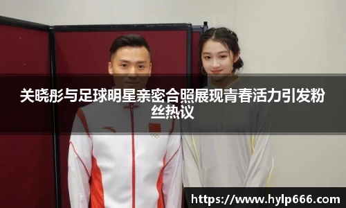 关晓彤与足球明星亲密合照展现青春活力引发粉丝热议