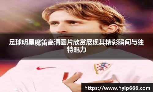 足球明星魔笛高清图片欣赏展现其精彩瞬间与独特魅力