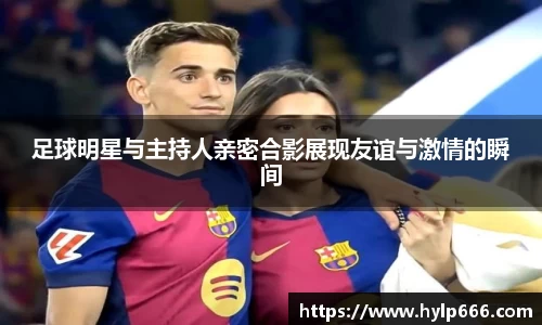 足球明星与主持人亲密合影展现友谊与激情的瞬间